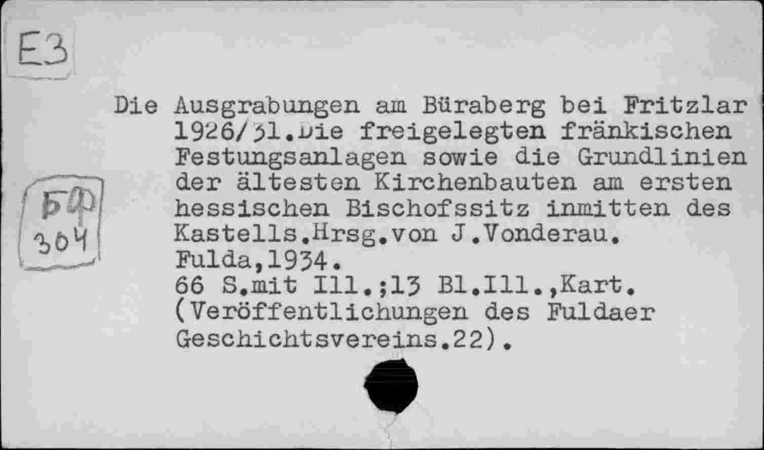 ﻿Die Ausgrabungen am Büraberg bei Fritzlar 1926/51.nie freigelegten fränkischen Festungsanlagen sowie die Grundlinien der ältesten Kirchenbauten am ersten hessischen Bischofssitz inmitten des Kastells.Hrsg.von J.Vonderau. Fulda,1954. 66 S.mit Ill.;15 Bl.Ill.,Kart. (Veröffentlichungen des Fuldaer Geschiehtsvereins.22).